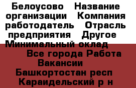 Белоусово › Название организации ­ Компания-работодатель › Отрасль предприятия ­ Другое › Минимальный оклад ­ 30 000 - Все города Работа » Вакансии   . Башкортостан респ.,Караидельский р-н